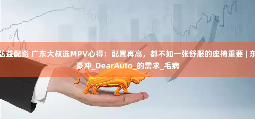 弘益配资 广东大叔选MPV心得：配置再高，都不如一张舒服的座椅重要 | 东豪冲_DearAuto_的需求_毛病