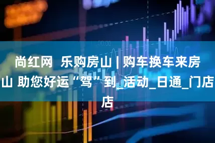 尚红网  乐购房山 | 购车换车来房山 助您好运“驾”到_活动_日通_门店