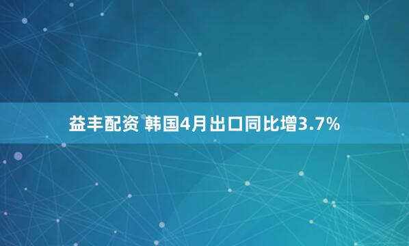 益丰配资 韩国4月出口同比增3.7%