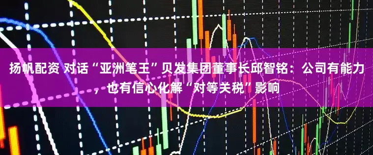 扬帆配资 对话“亚洲笔王”贝发集团董事长邱智铭：公司有能力，也有信心化解“对等关税”影响