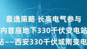 景逸策略 长高电气参与建设的国内首座地下330千伏变电站——西安330千伏城南变电站顺利投运