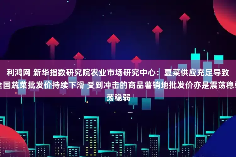 利鸿网 新华指数研究院农业市场研究中心：夏菜供应充足导致全国蔬菜批发价持续下滑 受到冲击的商品薯销地批发价亦是震荡稳弱