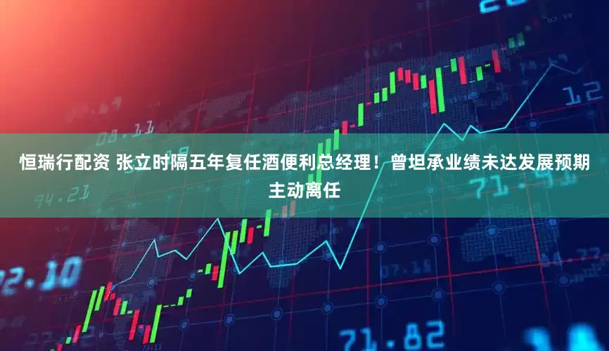 恒瑞行配资 张立时隔五年复任酒便利总经理！曾坦承业绩未达发展预期主动离任