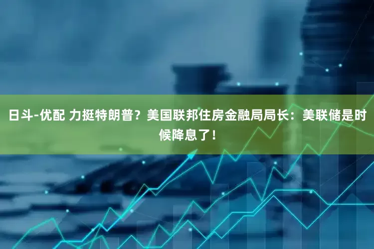 日斗-优配 力挺特朗普？美国联邦住房金融局局长：美联储是时候降息了！