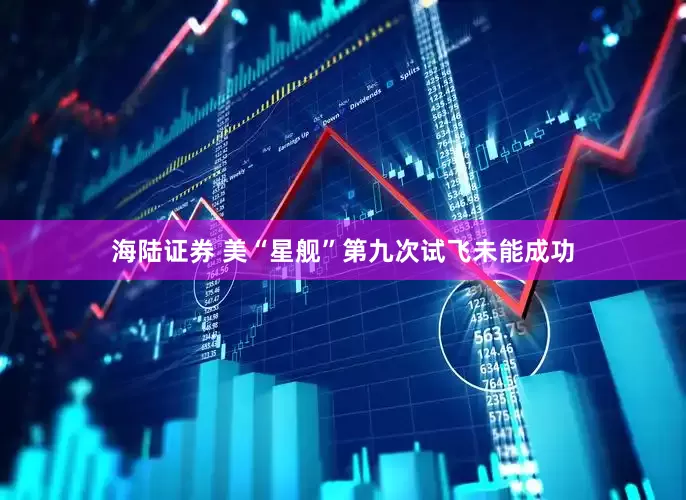 海陆证券 美“星舰”第九次试飞未能成功