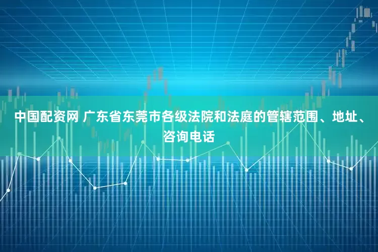 中国配资网 广东省东莞市各级法院和法庭的管辖范围、地址、咨询电话