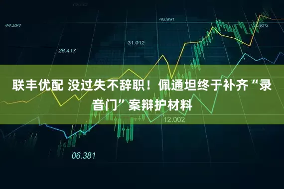 联丰优配 没过失不辞职！佩通坦终于补齐“录音门”案辩护材料
