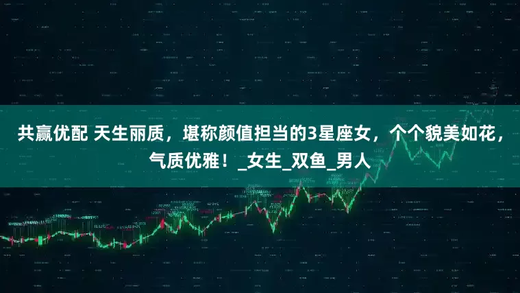 共赢优配 天生丽质，堪称颜值担当的3星座女，个个貌美如花，气质优雅！_女生_双鱼_男人