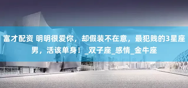 富才配资 明明很爱你，却假装不在意，最犯贱的3星座男，活该单身！_双子座_感情_金牛座