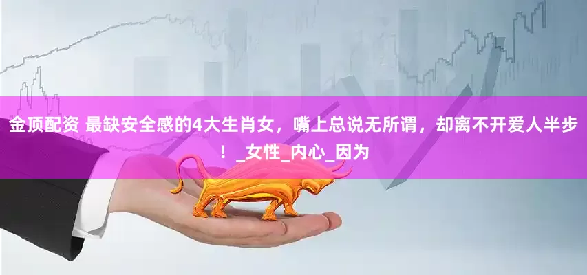 金顶配资 最缺安全感的4大生肖女，嘴上总说无所谓，却离不开爱人半步！_女性_内心_因为