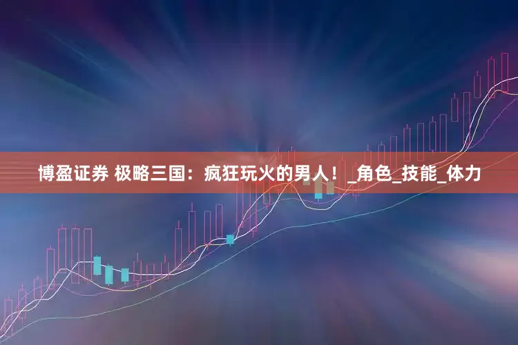 博盈证券 极略三国：疯狂玩火的男人！_角色_技能_体力