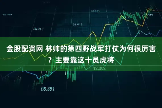 金股配资网 林帅的第四野战军打仗为何很厉害？主要靠这十员虎将