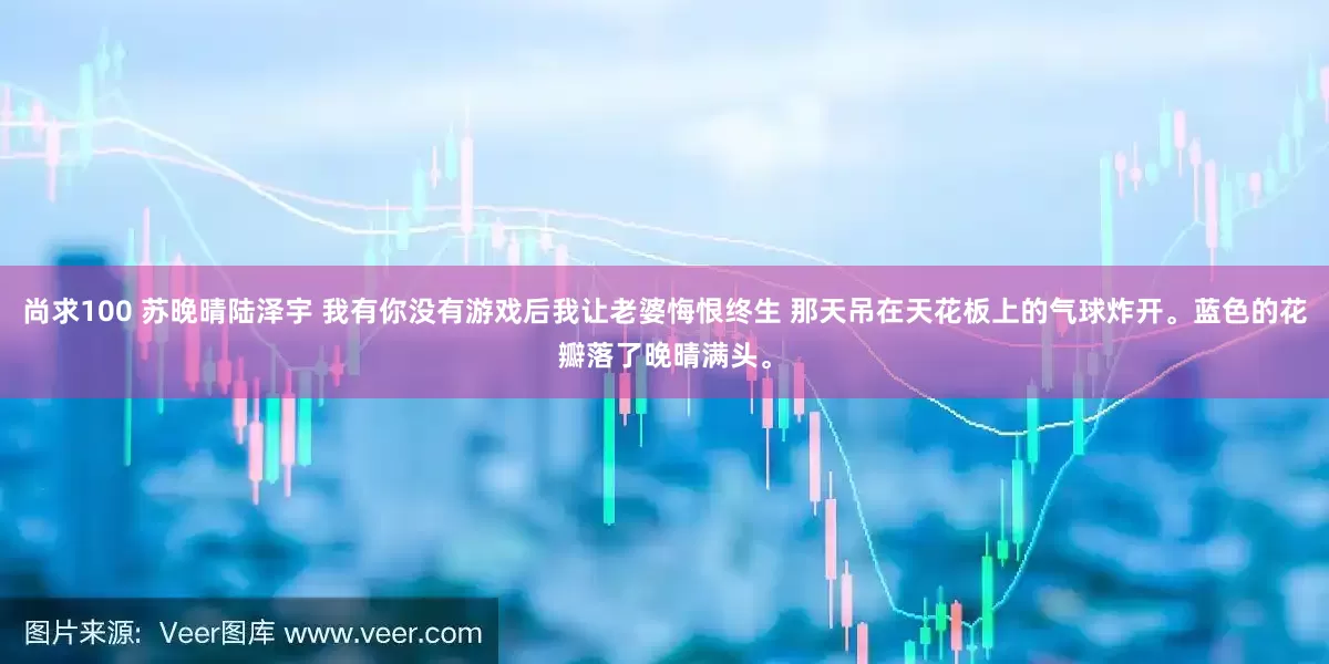 尚求100 苏晚晴陆泽宇 我有你没有游戏后我让老婆悔恨终生 那天吊在天花板上的气球炸开。蓝色的花瓣落了晚晴满头。