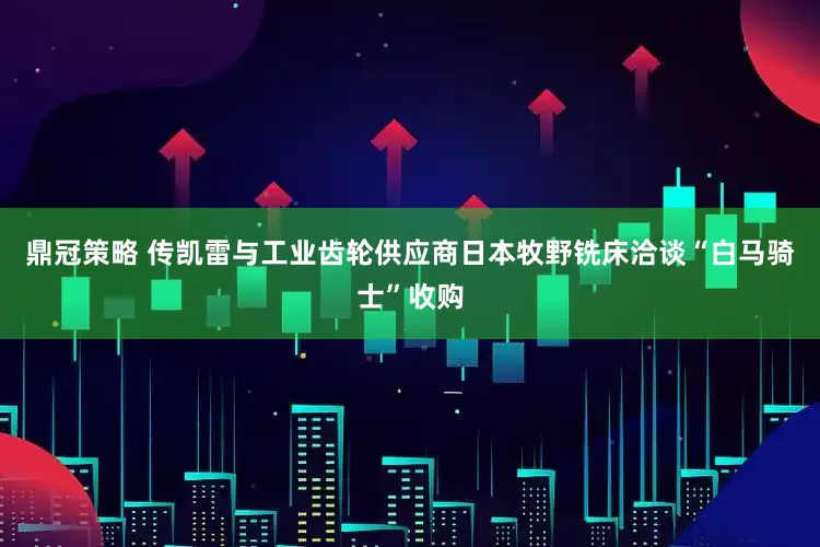 鼎冠策略 传凯雷与工业齿轮供应商日本牧野铣床洽谈“白马骑士”收购