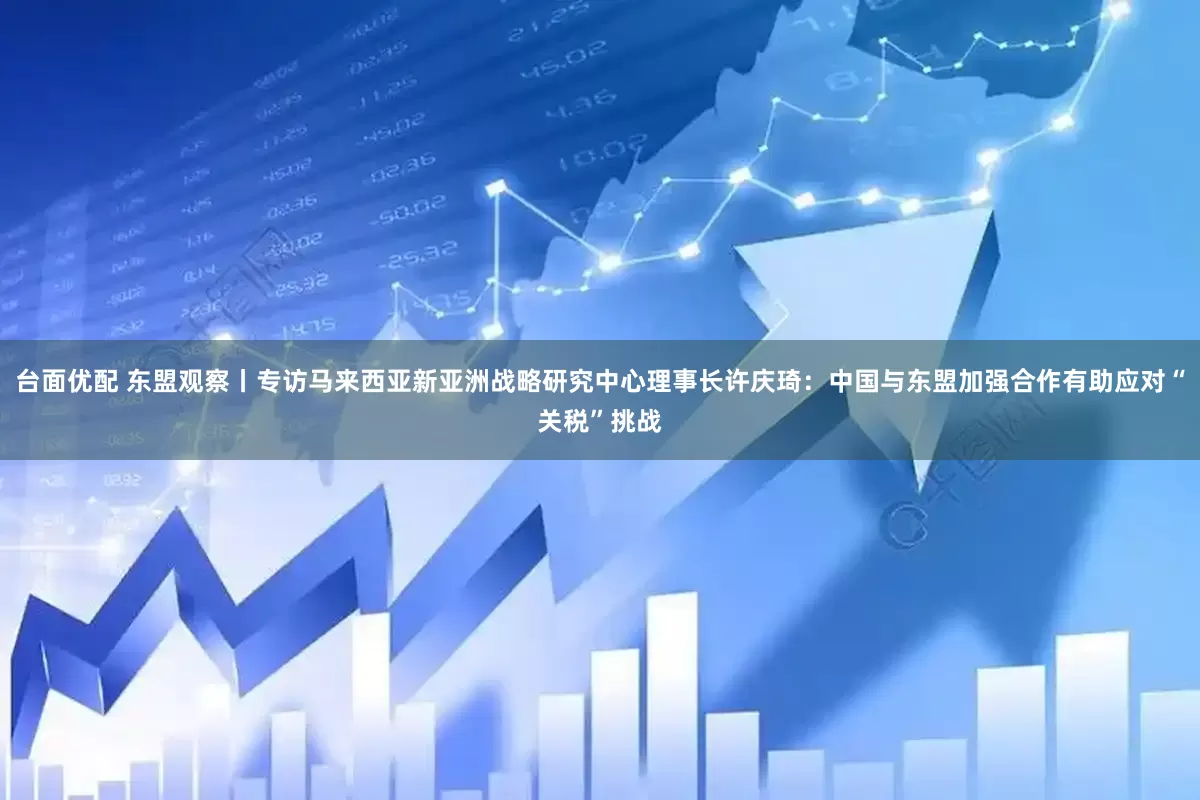 台面优配 东盟观察丨专访马来西亚新亚洲战略研究中心理事长许庆琦：中国与东盟加强合作有助应对“关税”挑战
