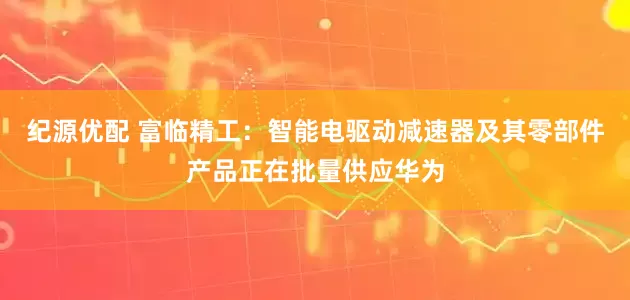 纪源优配 富临精工：智能电驱动减速器及其零部件产品正在批量供应华为
