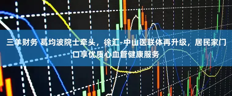 三羊财务 葛均波院士牵头，徐汇-中山医联体再升级，居民家门口享优质心血管健康服务