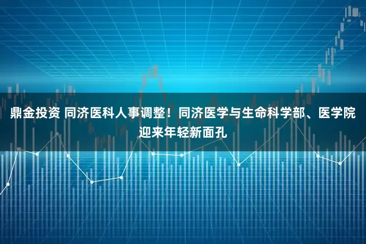 鼎金投资 同济医科人事调整！同济医学与生命科学部、医学院迎来年轻新面孔