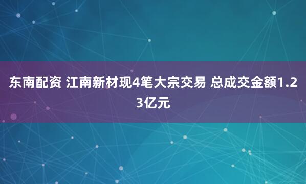 东南配资 江南新材现4笔大宗交易 总成交金额1.23亿元